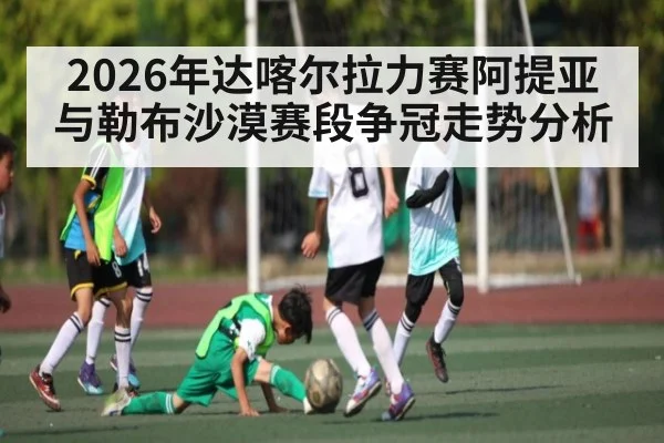 2026年达喀尔拉力赛阿提亚与勒布沙漠赛段争冠走势分析